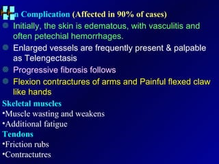 Skin Complication  (Affected in 90% of cases) Initially, the skin is edematous, with vasculitis and often petechial hemorrhages. Enlarged vessels are frequently present & palpable as Telengectasis Progressive fibrosis follows Flexion contractures of arms and Painful flexed claw like hands Skeletal muscles Muscle wasting and weakens Additional fatigue Tendons Friction rubs Contractutres 