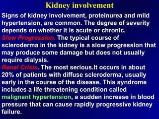 Kidney involvement Signs of kidney involvement, proteinurea and mild hypertension, are common. The degree of severity depends on whether it is acute or chronic. Slow Progression.  The typical course of scleroderma in the kidney is a slow progression that may produce some damage but does not usually require dialysis. Renal Crisis .  The most serious.It occurs in about 20% of patients with diffuse scleroderma, usually early in the course of the disease. This syndrome includes a life threatening condition called  malignant   hypertension , a sudden increase in blood pressure that can cause rapidly progressive kidney failure.  
