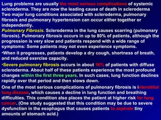 Lung problems are usually  the most serious complications  of systemic scleroderma. They are now the leading cause of death in scleroderma  Two major lung conditions associated with scleroderma, pulmonary fibrosis and pulmonary hypertension can occur either together or independently. Pulmonary Fibrosis .  Scleroderma in the lung causes scarring (pulmonary fibrosis). Pulmonary fibrosis occurs in up to 80% of patients, although the progression is very slow and patients respond with a wide range of symptoms: Some patients may not even experience symptoms. When it progresses, patients develop a dry cough, shortness of breath, and reduced exercise capacity. Severe pulmonary fibrosis  occurs in about  16%  of patients with diffuse scleroderma. About half of these patients experience the most profound changes  within the first three years . In such cases, lung function declines rapidly over that period and then slows down.  One of the most serious complications of pulmonary fibrosis is i nterstitial   lung disease , which causes a decline in lung function and breathing difficulties. This condition also places the patient at higher risk  for lung   cancer . (One study suggested that this condition may be due to severe dysfunction in the esophagus that causes patients  to aspirate  tiny amounts of stomach acid.) 