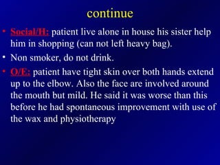 continue Social/H:  patient live alone in house his sister help him in shopping (can not left heavy bag). Non smoker, do not drink. O/E:  patient have tight skin over both hands extend up to the elbow. Also the face are involved around the mouth but mild. He said it was worse than this before he had spontaneous improvement with use of the wax and physiotherapy  
