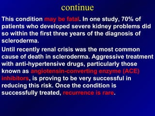 continue This condition  may be fatal . In one study, 70% of patients who developed severe kidney problems did so within the first three years of the diagnosis of scleroderma. Until recently renal crisis was the most common cause of death in scleroderma. Aggressive treatment with anti-hypertensive drugs, particularly those known as  angiotensin-converting enzyme   (ACE) inhibitors , is proving to be very successful in reducing this risk. Once the condition is successfully treated,  recurrence is rare . 