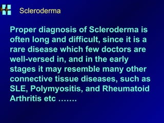Scleroderma Proper diagnosis of Scleroderma is often long and difficult, since it is a rare disease which few doctors are well-versed in, and in the early stages it may resemble many other connective tissue diseases, such as SLE, Polymyositis, and Rheumatoid Arthritis etc ……. 