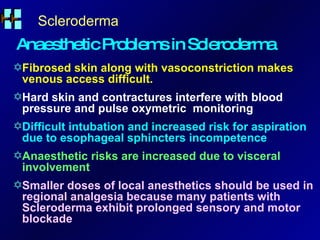 Scleroderma Anaesthetic Problems in Scleroderma Fibrosed skin along with vasoconstriction makes venous access difficult. Hard skin and contractures interfere with blood pressure and pulse oxymetric  monitoring Difficult intubation and increased risk for aspiration due to esophageal sphincters incompetence Anaesthetic risks are increased due to visceral involvement Smaller doses of local anesthetics should be used in regional analgesia because many patients with Scleroderma exhibit prolonged sensory and motor blockade 