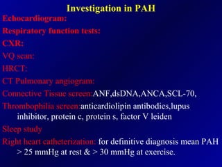 Investigation in PAH Echocardiogram: Respiratory function tests: CXR: VQ scan: HRCT: CT Pulmonary angiogram: Connective Tissue screen: ANF,dsDNA,ANCA,SCL-70, Thrombophilia screen: anticardiolipin antibodies,lupus inhibitor, protein c, protein s, factor V leiden Sleep study Right heart catheterization:  for definitive diagnosis mean PAH > 25 mmHg at rest & > 30 mmHg at exercise. 