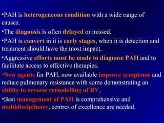 PAH is  heterogeneous condition  with a wide range of causes. The  diagnosis   is often  delayed   or missed. PAH is  convert   in it is  early stages , when it is detection and treatment should have the most impact. Aggressive  efforts must be made to diagnose PAH  and to facilitate access to effective therapies. New agents  for PAH, now available  improve symptoms  and reduce pulmonary resistance with some demonstrating an  ability to reverse remodelling   of RV . Best  management of PAH  is comprehensive and  multidisciplinary , centres of excellence are needed. 