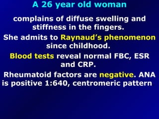 A 26 year old woman complains of diffuse swelling and stiffness in the fingers.  She admits to  Raynaud’s phenomenon  since childhood.  Blood tests  reveal normal FBC, ESR and CRP.  Rheumatoid factors are  negative . ANA is positive 1:640, centromeric pattern .  