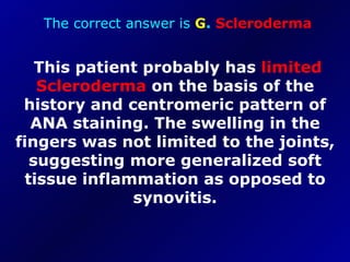 The correct answer is  G .  Scleroderma This patient probably has  limited   Scleroderma  on the basis of the history and centromeric pattern of ANA staining. The swelling in the fingers was not limited to the joints, suggesting more generalized soft tissue inflammation as opposed to synovitis. 