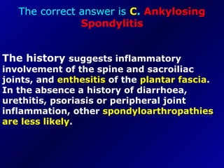 The correct answer is  C .  Ankylosing Spondylitis The history  suggests inflammatory involvement of the spine and sacroiliac joints, and  enthesitis  of the  plantar fascia . In the absence a history of diarrhoea, urethitis, psoriasis or peripheral joint inflammation, other  spondyloarthropathies are less likely . 