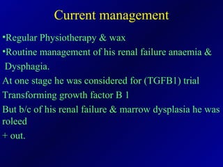 Current management Regular Physiotherapy & wax Routine management of his renal failure anaemia &  Dysphagia. At one stage he was considered for (TGFB1) trial Transforming growth factor B 1 But b/c of his renal failure & marrow dysplasia he was roleed + out. 