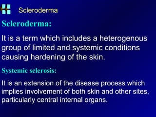 Scleroderma Scleroderma: It is a term which includes a heterogenous group of limited and systemic conditions causing hardening of the skin. Systemic sclerosis: It is an extension of the disease process which implies involvement of both skin and other sites, particularly central internal organs. 
