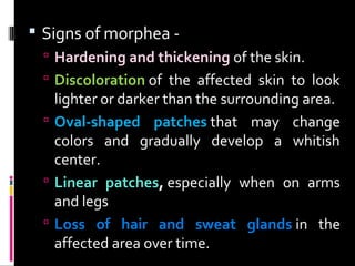  Signs of morphea -
 Hardening and thickening of the skin.
 Discoloration of the affected skin to look
lighter or darker than the surrounding area.
 Oval-shaped patches that may change
colors and gradually develop a whitish
center.
 Linear patches, especially when on arms
and legs
 Loss of hair and sweat glands in the
affected area over time.
 