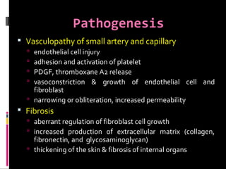 Pathogenesis
 Vasculopathy of small artery and capillary
 endothelial cell injury
 adhesion and activation of platelet
 PDGF, thromboxane A2 release
 vasoconstriction & growth of endothelial cell and
fibroblast
 narrowing or obliteration, increased permeability
 Fibrosis
 aberrant regulation of fibroblast cell growth
 increased production of extracellular matrix (collagen,
fibronectin, and glycosaminoglycan)
 thickening of the skin & fibrosis of internal organs
 