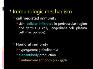  Immunologic mechanism
 cell mediated immunity
 skin: cellular infiltrates in perivascular region
and dermis (T cell, Langerhans cell, plasma
cell, macrophage)
 Humoral immunity
 hypergammaglobulinemia
 autoantibody production
 antinuclear antibody (+) > 95%
 