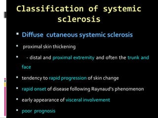 Classification of systemic
sclerosis
 Diffuse cutaneous systemic sclerosis
 proximal skin thickening
 - distal and proximal extremity and often the trunk and
face
 tendency to rapid progression of skin change
 rapid onset of disease following Raynaud’s phenomenon
 early appearance of visceral involvement
 poor prognosis
 