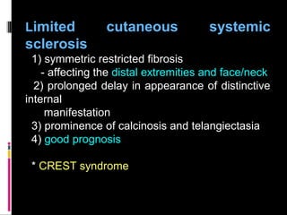 Limited cutaneous systemic
sclerosis
1) symmetric restricted fibrosis
- affecting the distal extremities and face/neck
2) prolonged delay in appearance of distinctive
internal
manifestation
3) prominence of calcinosis and telangiectasia
4) good prognosis
* CREST syndrome
 