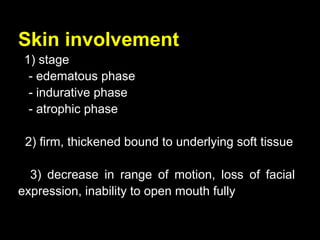 Skin involvement
1) stage
- edematous phase
- indurative phase
- atrophic phase
2) firm, thickened bound to underlying soft tissue
3) decrease in range of motion, loss of facial
expression, inability to open mouth fully
 