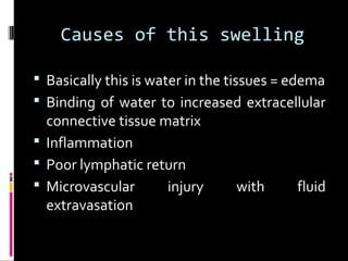 Causes of this swelling
 Basically this is water in the tissues = edema
 Binding of water to increased extracellular
connective tissue matrix
 Inflammation
 Poor lymphatic return
 Microvascular injury with fluid
extravasation
 