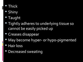  Thick
 Shiny
 Taught
 Tightly adheres to underlying tissue so
cannot be easily picked up
 Creases disappear
 May become hyper- or hypo-pigmented
 Hair loss
 Decreased sweating
 