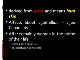  derived from greek and means hard
skin
 Affects about 250/million = 7500
Canadians
 Affects mainly women in the prime
of their life
 women: men ratio 3-5:1,
 onset between 30-50 years
 