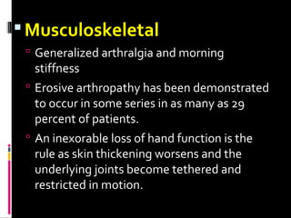 Musculoskeletal
 Generalized arthralgia and morning
stiffness
 Erosive arthropathy has been demonstrated
to occur in some series in as many as 29
percent of patients.
 An inexorable loss of hand function is the
rule as skin thickening worsens and the
underlying joints become tethered and
restricted in motion.
 