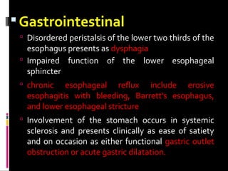 Gastrointestinal
 Disordered peristalsis of the lower two thirds of the
esophagus presents as dysphagia
 Impaired function of the lower esophageal
sphincter
 chronic esophageal reflux include erosive
esophagitis with bleeding, Barrett's esophagus,
and lower esophageal stricture
 Involvement of the stomach occurs in systemic
sclerosis and presents clinically as ease of satiety
and on occasion as either functional gastric outlet
obstruction or acute gastric dilatation.
 