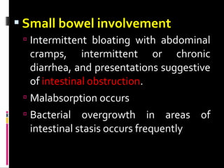  Small bowel involvement
 Intermittent bloating with abdominal
cramps, intermittent or chronic
diarrhea, and presentations suggestive
of intestinal obstruction.
 Malabsorption occurs
 Bacterial overgrowth in areas of
intestinal stasis occurs frequently
 
