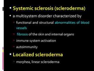  Systemic sclerosis (scleroderma)
 a multisystem disorder characterized by
 functional and structural abnormalities of blood
vessels
 fibrosis of the skin and internal organs
 immune system activation
 autoimmunity
 Localized scleroderma
 morphea, linear scleroderma
 