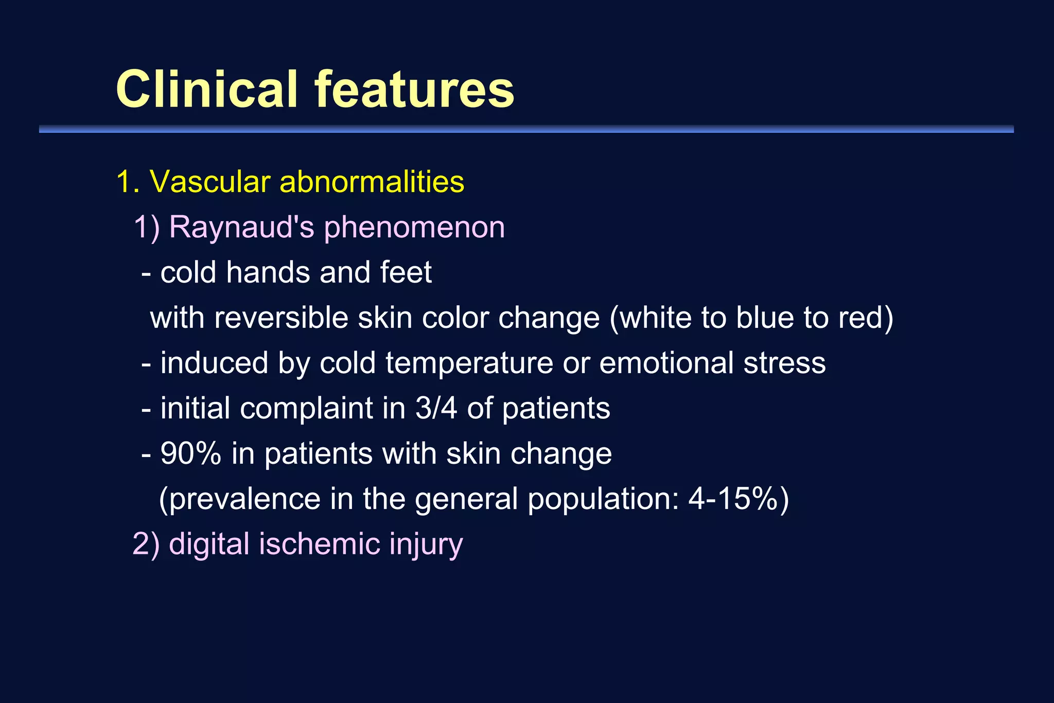Clinical features 
1. Vascular abnormalities 
1) Raynaud's phenomenon 
- cold hands and feet 
with reversible skin color change (white to blue to red) 
- induced by cold temperature or emotional stress 
- initial complaint in 3/4 of patients 
- 90% in patients with skin change 
(prevalence in the general population: 4-15%) 
2) digital ischemic injury 
 