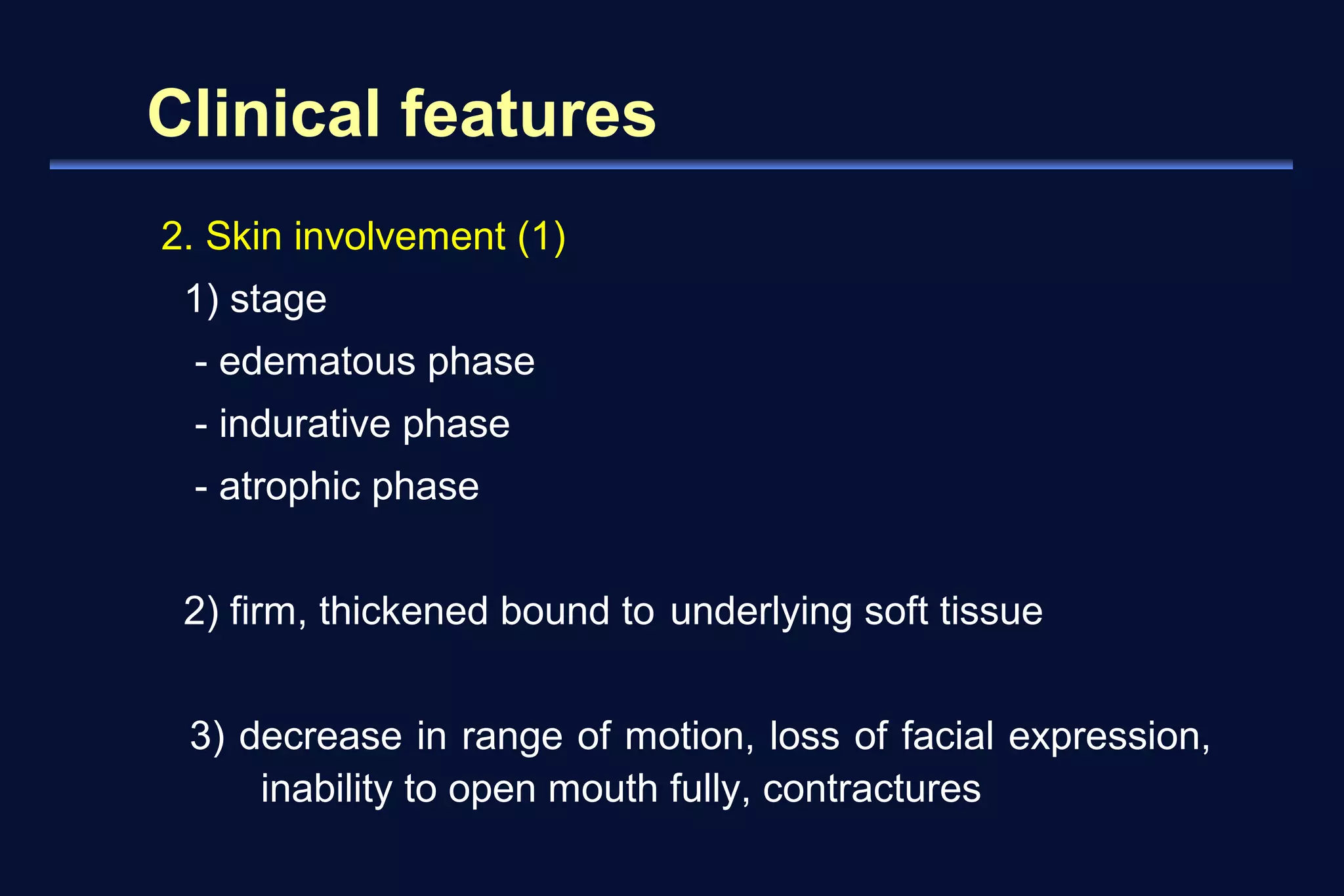 Clinical features 
2. Skin involvement (1) 
1) stage 
- edematous phase 
- indurative phase 
- atrophic phase 
2) firm, thickened bound to underlying soft tissue 
3) decrease in range of motion, loss of facial expression, 
inability to open mouth fully, contractures 
 