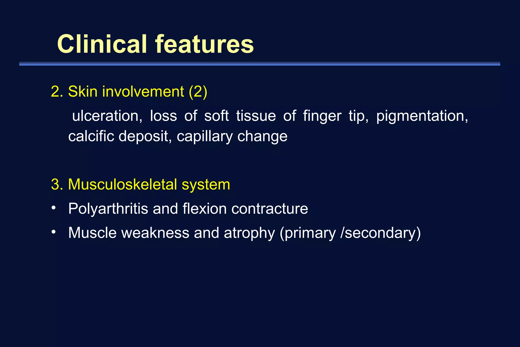 Clinical features 
2. Skin involvement (2) 
ulceration, loss of soft tissue of finger tip, pigmentation, 
calcific deposit, capillary change 
3. Musculoskeletal system 
• Polyarthritis and flexion contracture 
• Muscle weakness and atrophy (primary /secondary) 
 