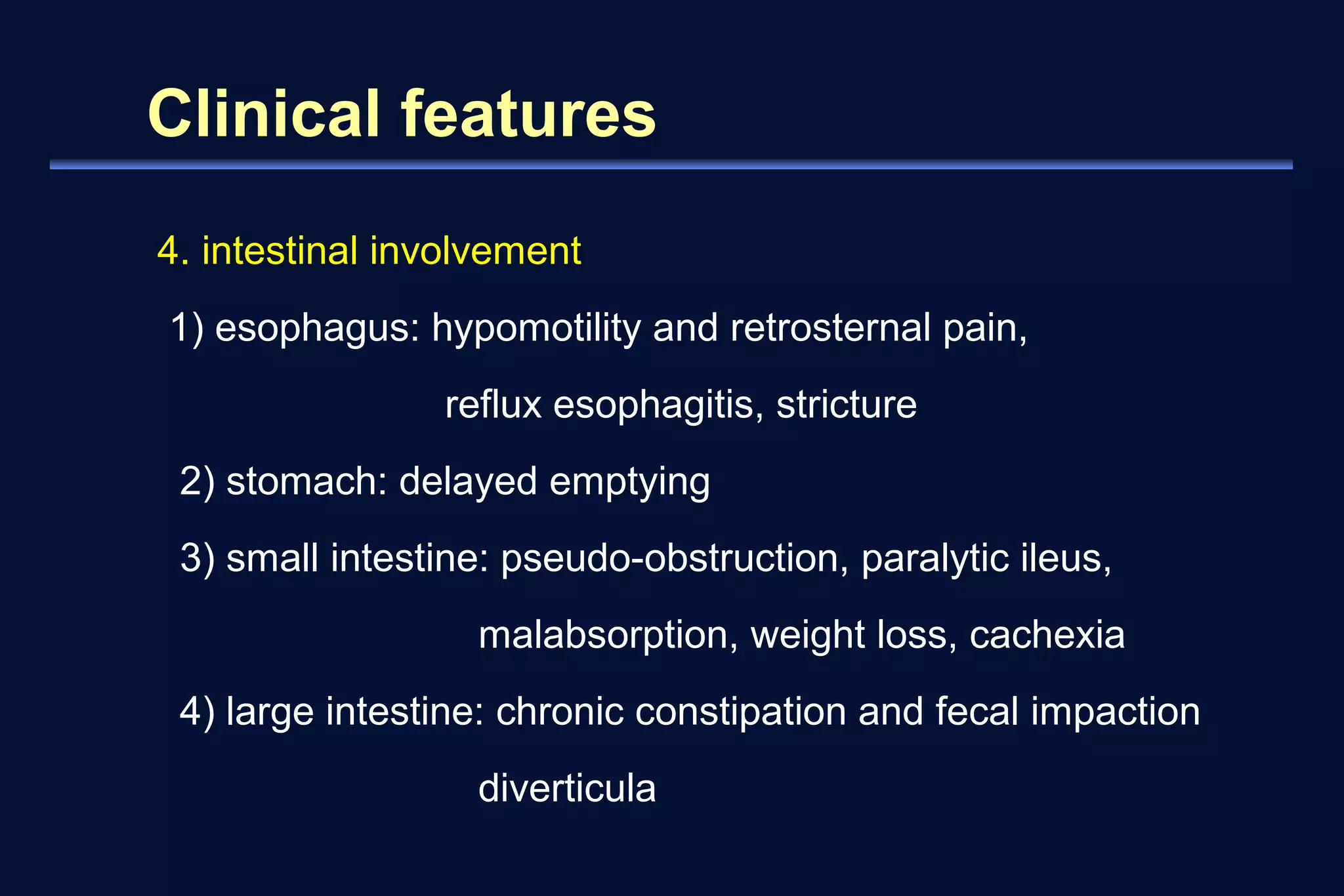 Clinical features 
4. intestinal involvement 
1) esophagus: hypomotility and retrosternal pain, 
reflux esophagitis, stricture 
2) stomach: delayed emptying 
3) small intestine: pseudo-obstruction, paralytic ileus, 
malabsorption, weight loss, cachexia 
4) large intestine: chronic constipation and fecal impaction 
diverticula 
 