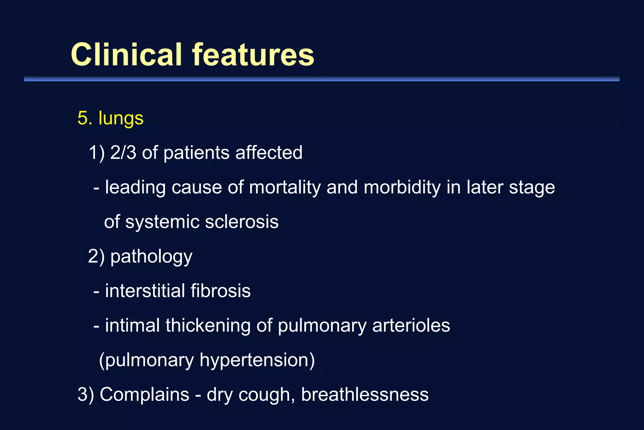 Clinical features 
5. lungs 
1) 2/3 of patients affected 
- leading cause of mortality and morbidity in later stage 
of systemic sclerosis 
2) pathology 
- interstitial fibrosis 
- intimal thickening of pulmonary arterioles 
(pulmonary hypertension) 
3) Complains - dry cough, breathlessness 
 