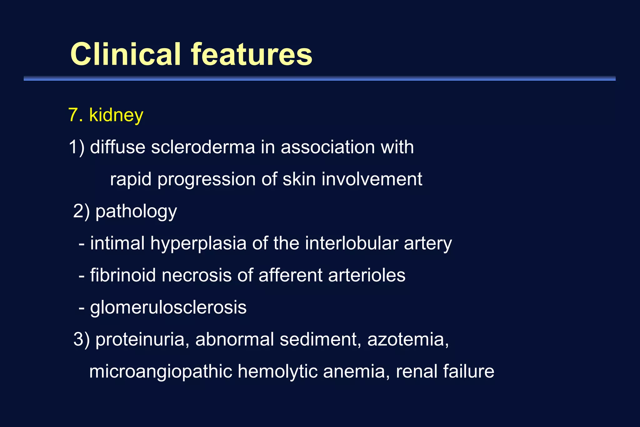 Clinical features 
7. kidney 
1) diffuse scleroderma in association with 
rapid progression of skin involvement 
2) pathology 
- intimal hyperplasia of the interlobular artery 
- fibrinoid necrosis of afferent arterioles 
- glomerulosclerosis 
3) proteinuria, abnormal sediment, azotemia, 
microangiopathic hemolytic anemia, renal failure 
 