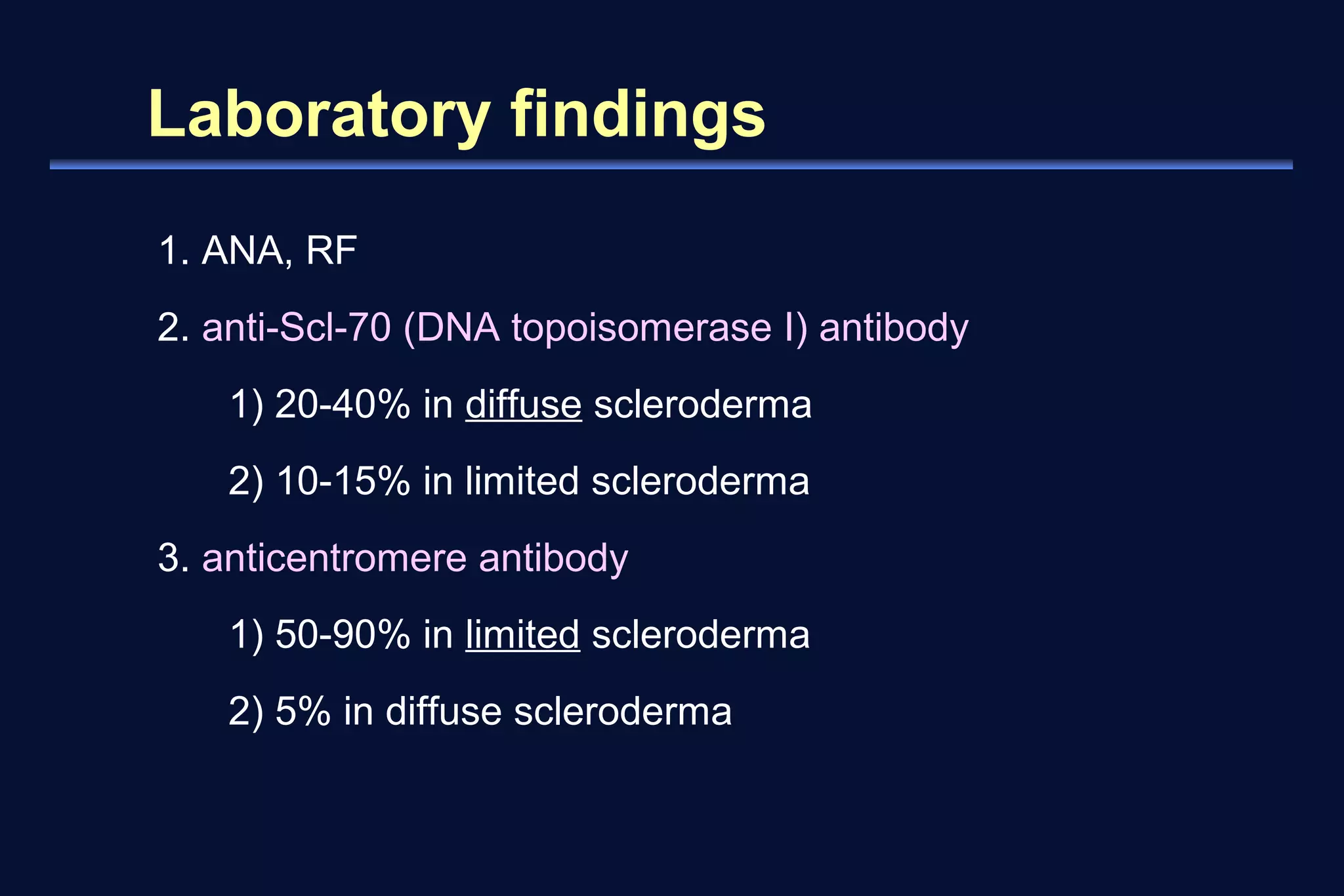 Laboratory findings 
1. ANA, RF 
2. anti-Scl-70 (DNA topoisomerase I) antibody 
1) 20-40% in diffuse scleroderma 
2) 10-15% in limited scleroderma 
3. anticentromere antibody 
1) 50-90% in limited scleroderma 
2) 5% in diffuse scleroderma 
 
