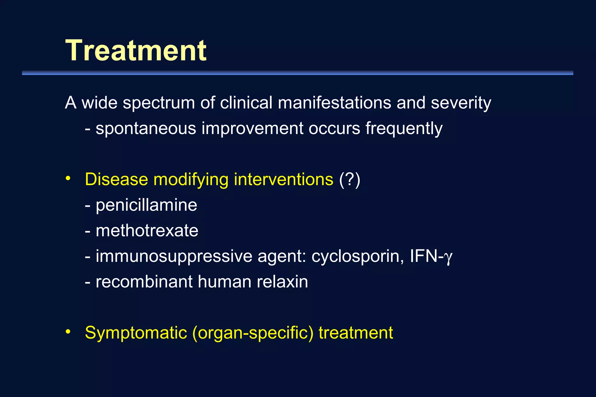 Treatment 
A wide spectrum of clinical manifestations and severity 
- spontaneous improvement occurs frequently 
• Disease modifying interventions (?) 
- penicillamine 
- methotrexate 
- immunosuppressive agent: cyclosporin, IFN-g 
- recombinant human relaxin 
• Symptomatic (organ-specific) treatment 
 