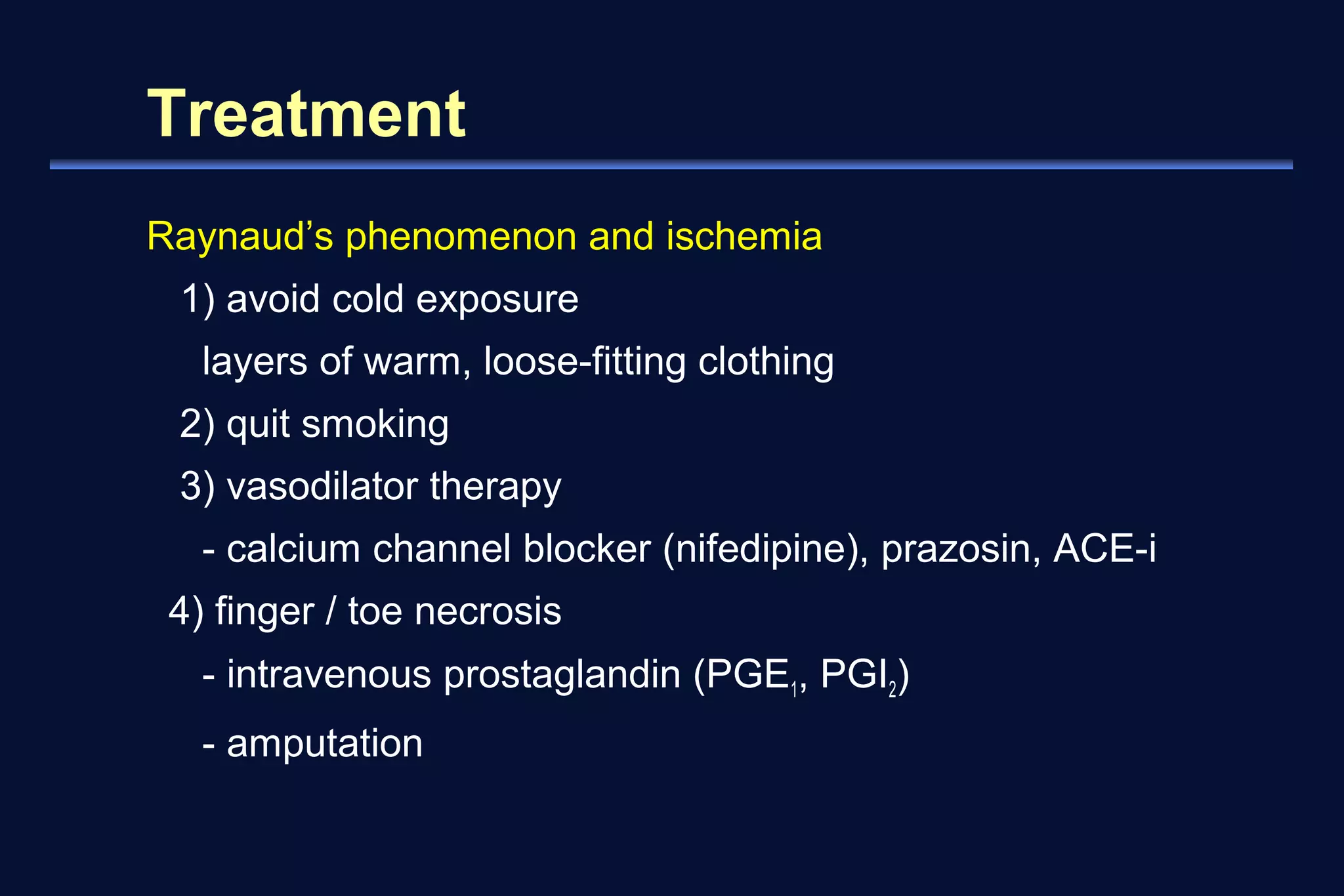 Treatment 
Raynaud’s phenomenon and ischemia 
1) avoid cold exposure 
layers of warm, loose-fitting clothing 
2) quit smoking 
3) vasodilator therapy 
- calcium channel blocker (nifedipine), prazosin, ACE-i 
4) finger / toe necrosis 
- intravenous prostaglandin (PGE1, PGI2) 
- amputation 
 