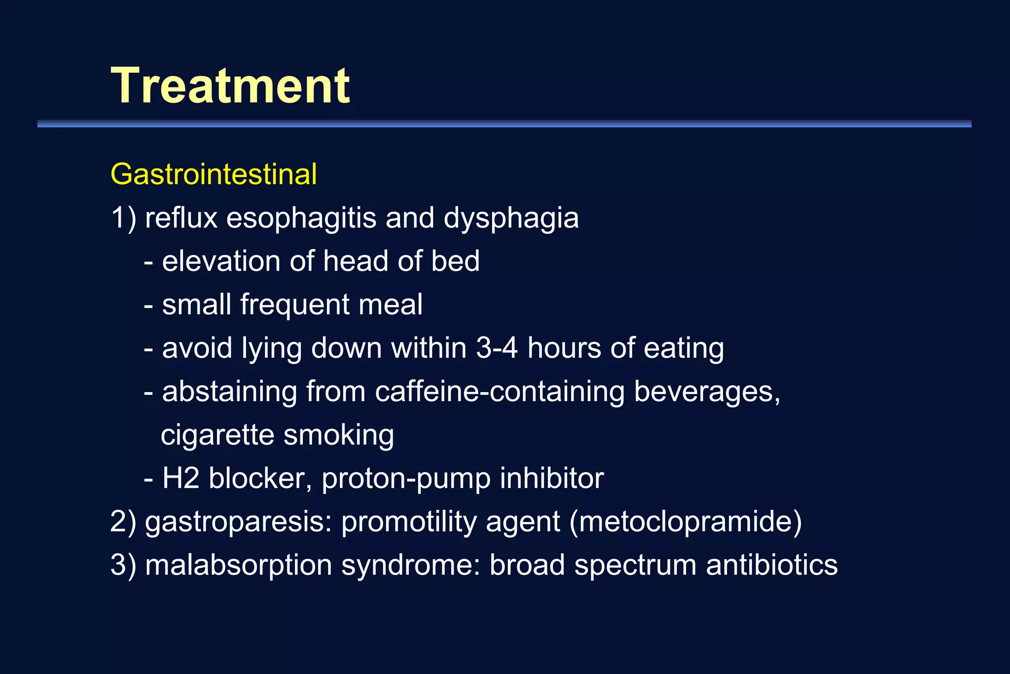 Treatment 
Gastrointestinal 
1) reflux esophagitis and dysphagia 
- elevation of head of bed 
- small frequent meal 
- avoid lying down within 3-4 hours of eating 
- abstaining from caffeine-containing beverages, 
cigarette smoking 
- H2 blocker, proton-pump inhibitor 
2) gastroparesis: promotility agent (metoclopramide) 
3) malabsorption syndrome: broad spectrum antibiotics 
 
