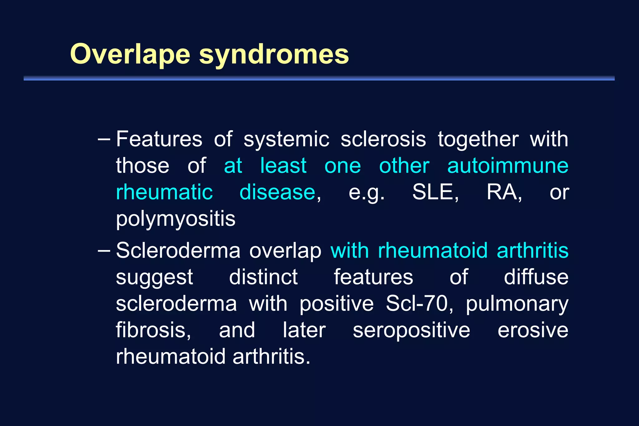 Overlape syndromes 
– Features of systemic sclerosis together with 
those of at least one other autoimmune 
rheumatic disease, e.g. SLE, RA, or 
polymyositis 
– Scleroderma overlap with rheumatoid arthritis 
suggest distinct features of diffuse 
scleroderma with positive Scl-70, pulmonary 
fibrosis, and later seropositive erosive 
rheumatoid arthritis. 
 