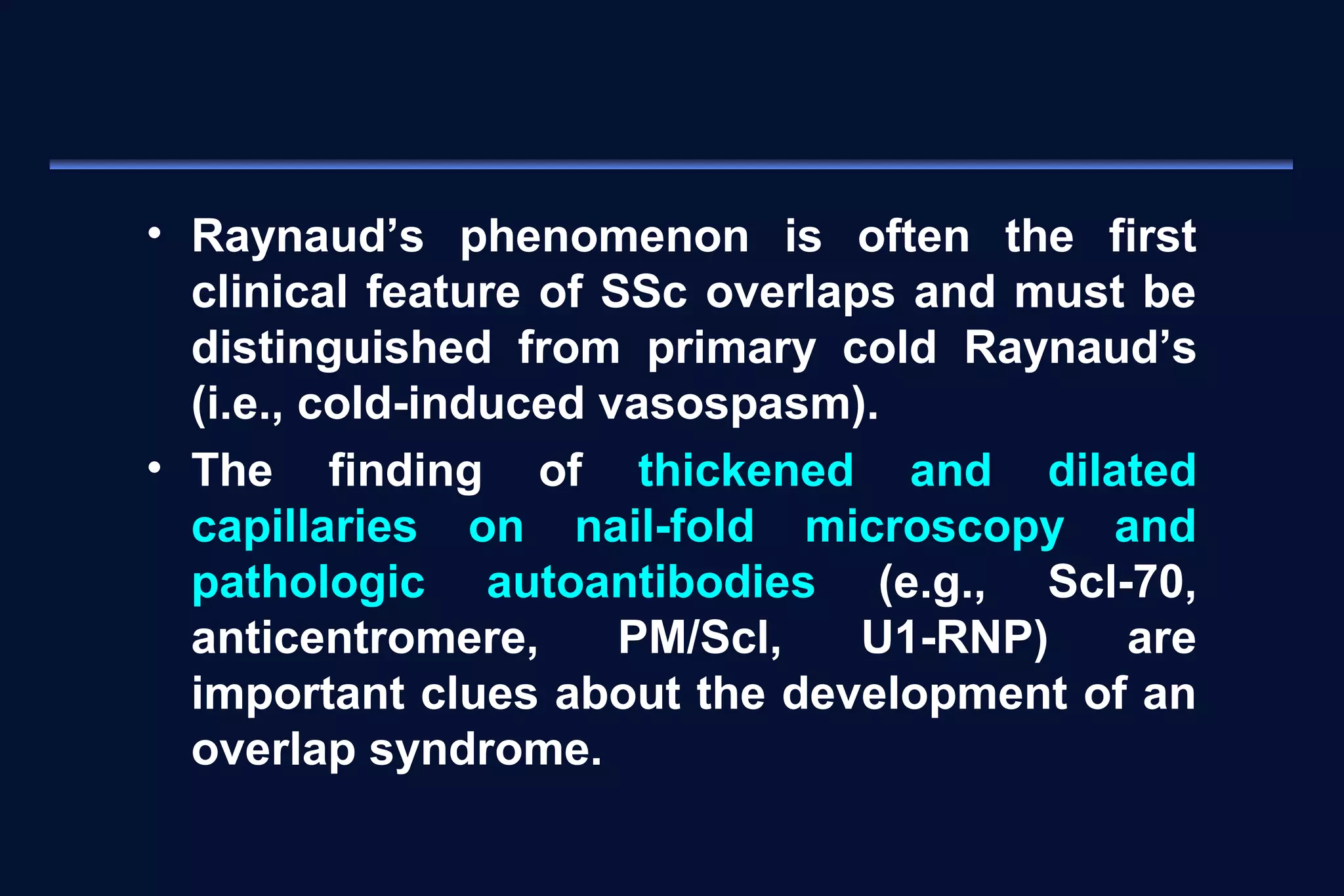 • Raynaud’s phenomenon is often the first 
clinical feature of SSc overlaps and must be 
distinguished from primary cold Raynaud’s 
(i.e., cold-induced vasospasm). 
• The finding of thickened and dilated 
capillaries on nail-fold microscopy and 
pathologic autoantibodies (e.g., Scl-70, 
anticentromere, PM/Scl, U1-RNP) are 
important clues about the development of an 
overlap syndrome. 
 