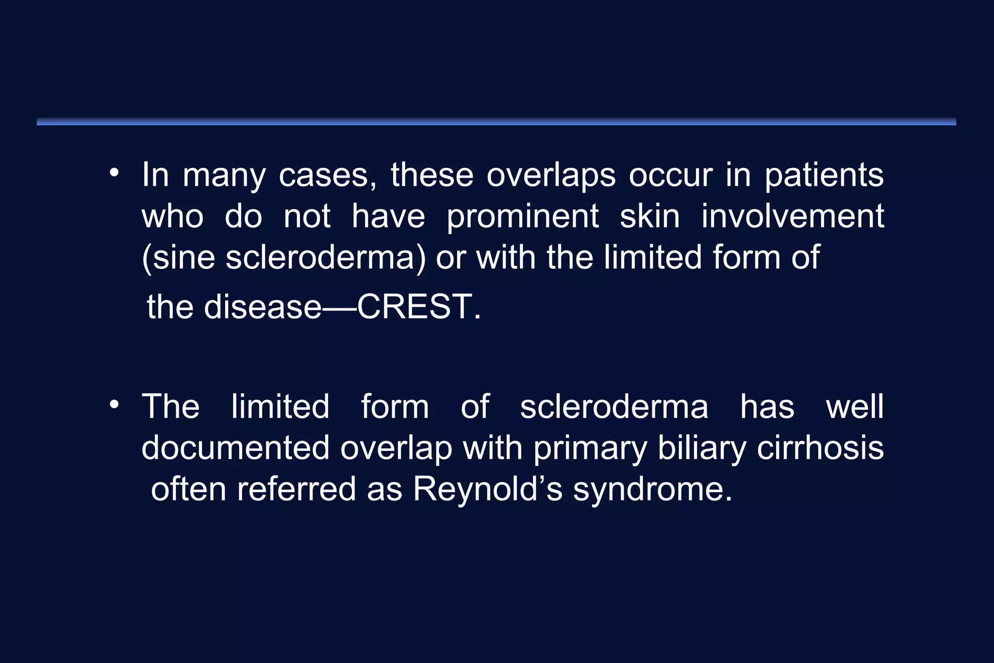 • In many cases, these overlaps occur in patients 
who do not have prominent skin involvement 
(sine scleroderma) or with the limited form of 
the disease—CREST. 
• The limited form of scleroderma has well 
documented overlap with primary biliary cirrhosis 
often referred as Reynold’s syndrome. 
 