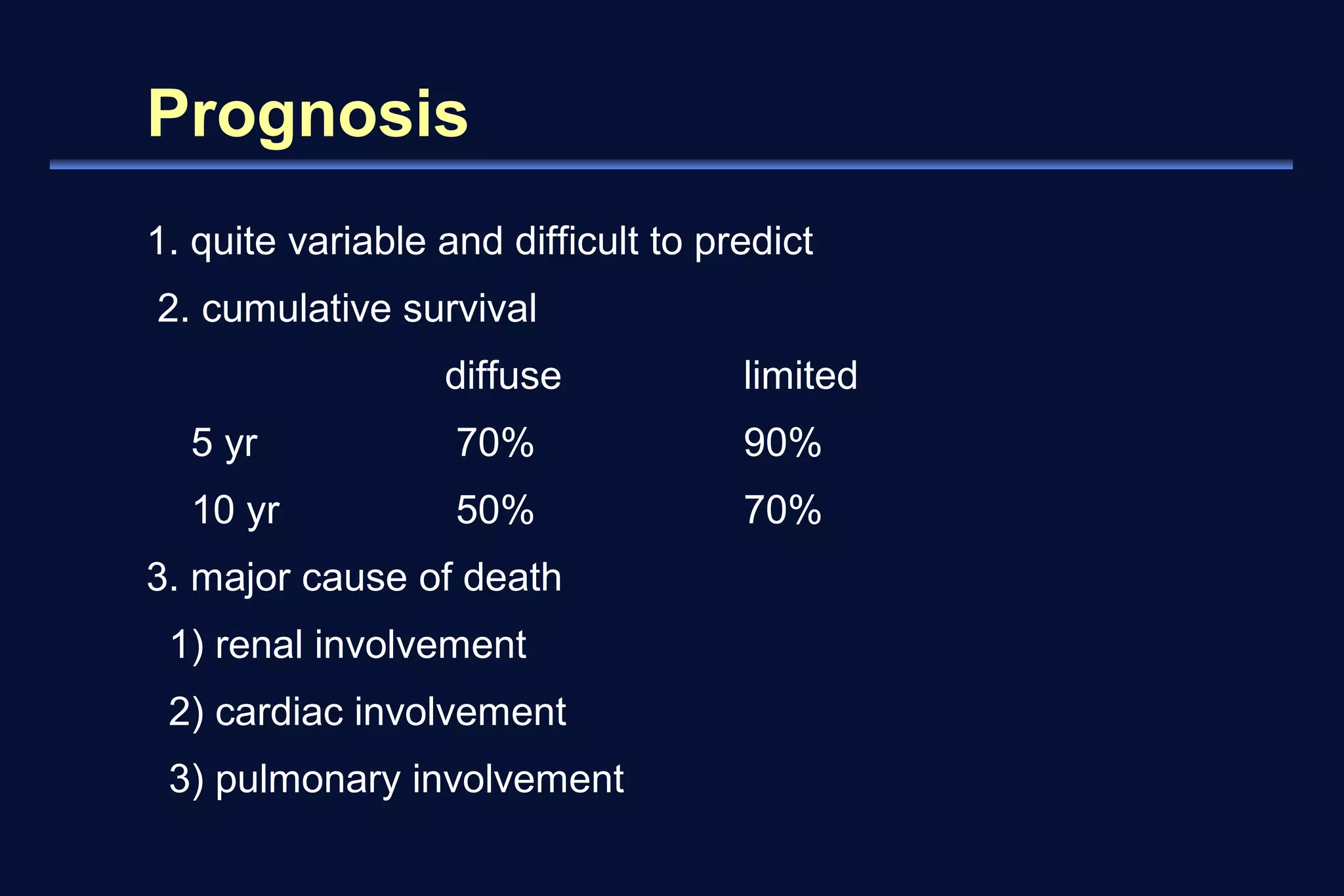 Prognosis 
1. quite variable and difficult to predict 
2. cumulative survival 
diffuse limited 
5 yr 70% 90% 
10 yr 50% 70% 
3. major cause of death 
1) renal involvement 
2) cardiac involvement 
3) pulmonary involvement 
