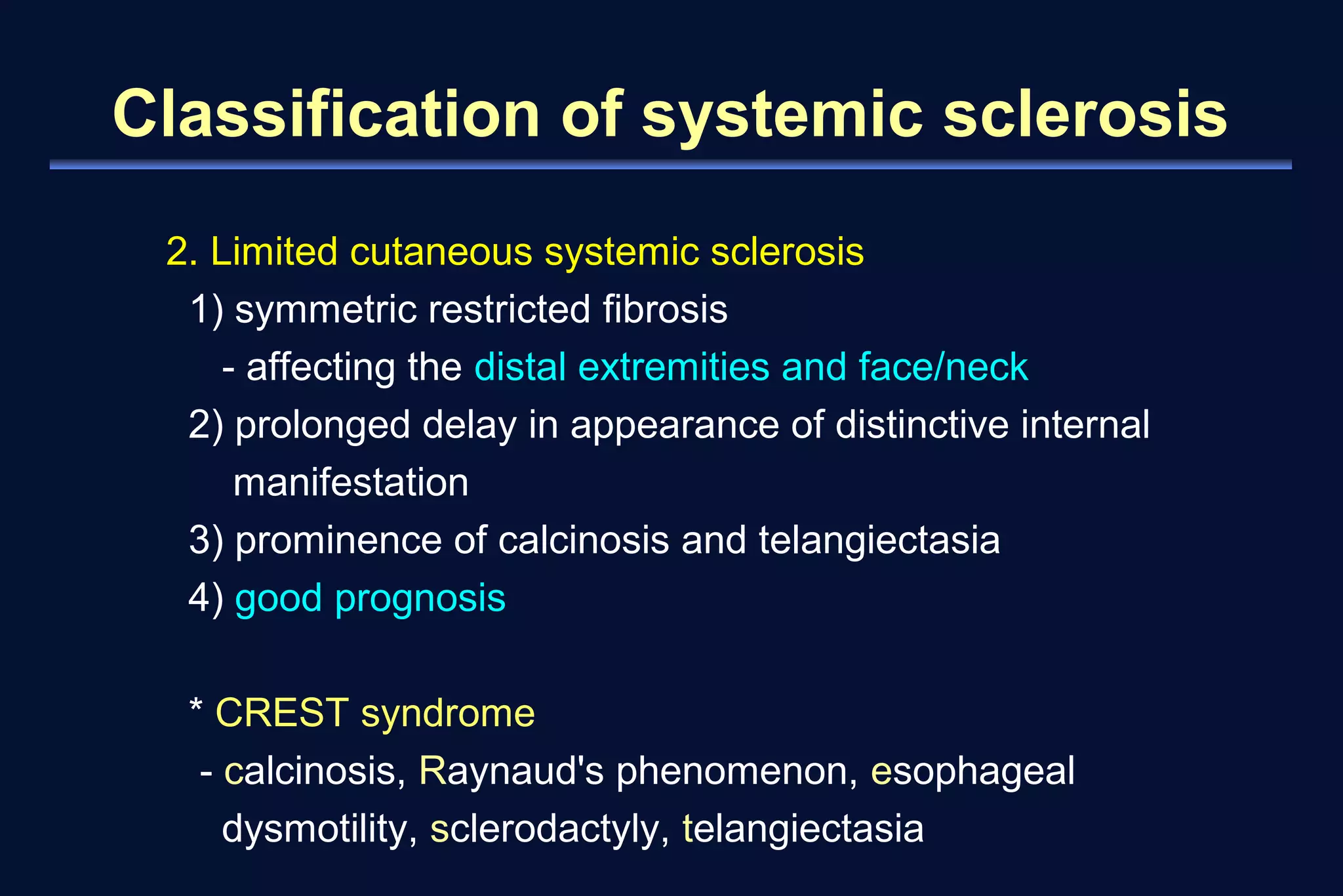 Classification of systemic sclerosis 
2. Limited cutaneous systemic sclerosis 
1) symmetric restricted fibrosis 
- affecting the distal extremities and face/neck 
2) prolonged delay in appearance of distinctive internal 
manifestation 
3) prominence of calcinosis and telangiectasia 
4) good prognosis 
* CREST syndrome 
- calcinosis, Raynaud's phenomenon, esophageal 
dysmotility, sclerodactyly, telangiectasia 
 