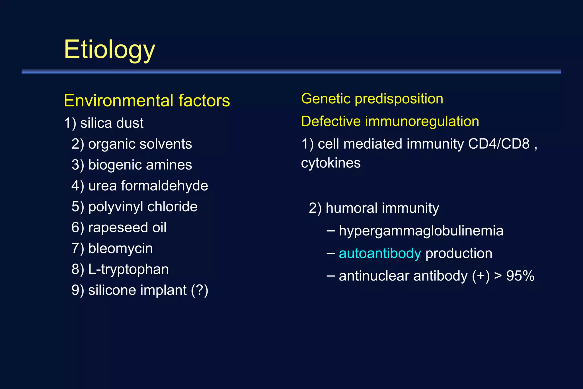 Etiology 
Environmental factors 
1) silica dust 
2) organic solvents 
3) biogenic amines 
4) urea formaldehyde 
5) polyvinyl chloride 
6) rapeseed oil 
7) bleomycin 
8) L-tryptophan 
9) silicone implant (?) 
Genetic predisposition 
Defective immunoregulation 
1) cell mediated immunity CD4/CD8 , 
cytokines 
2) humoral immunity 
– hypergammaglobulinemia 
– autoantibody production 
– antinuclear antibody (+) > 95% 
 