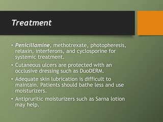 Treatment
• Penicillamine, methotrexate, photopheresis,
relaxin, interferons, and cyclosporine for
systemic treatment.
• Cutaneous ulcers are protected with an
occlusive dressing such as DuoDERM.
• Adequate skin lubrication is difficult to
maintain. Patients should bathe less and use
moisturizers.
• Antipruritic moisturizers such as Sarna lotion
may help.
 