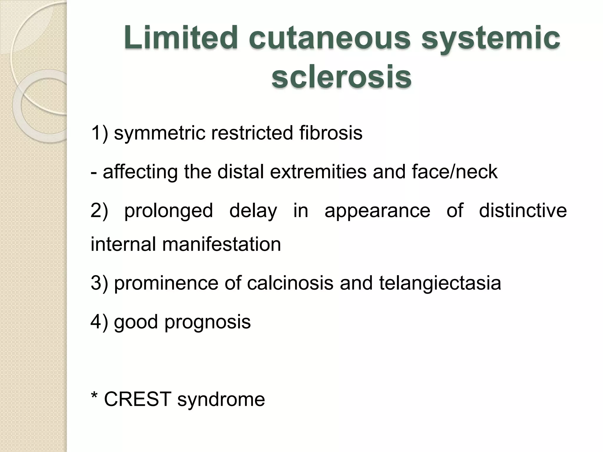 Limited cutaneous systemic
sclerosis
1) symmetric restricted fibrosis
- affecting the distal extremities and face/neck
2) prolonged delay in appearance of distinctive
internal manifestation
3) prominence of calcinosis and telangiectasia
4) good prognosis
* CREST syndrome
 