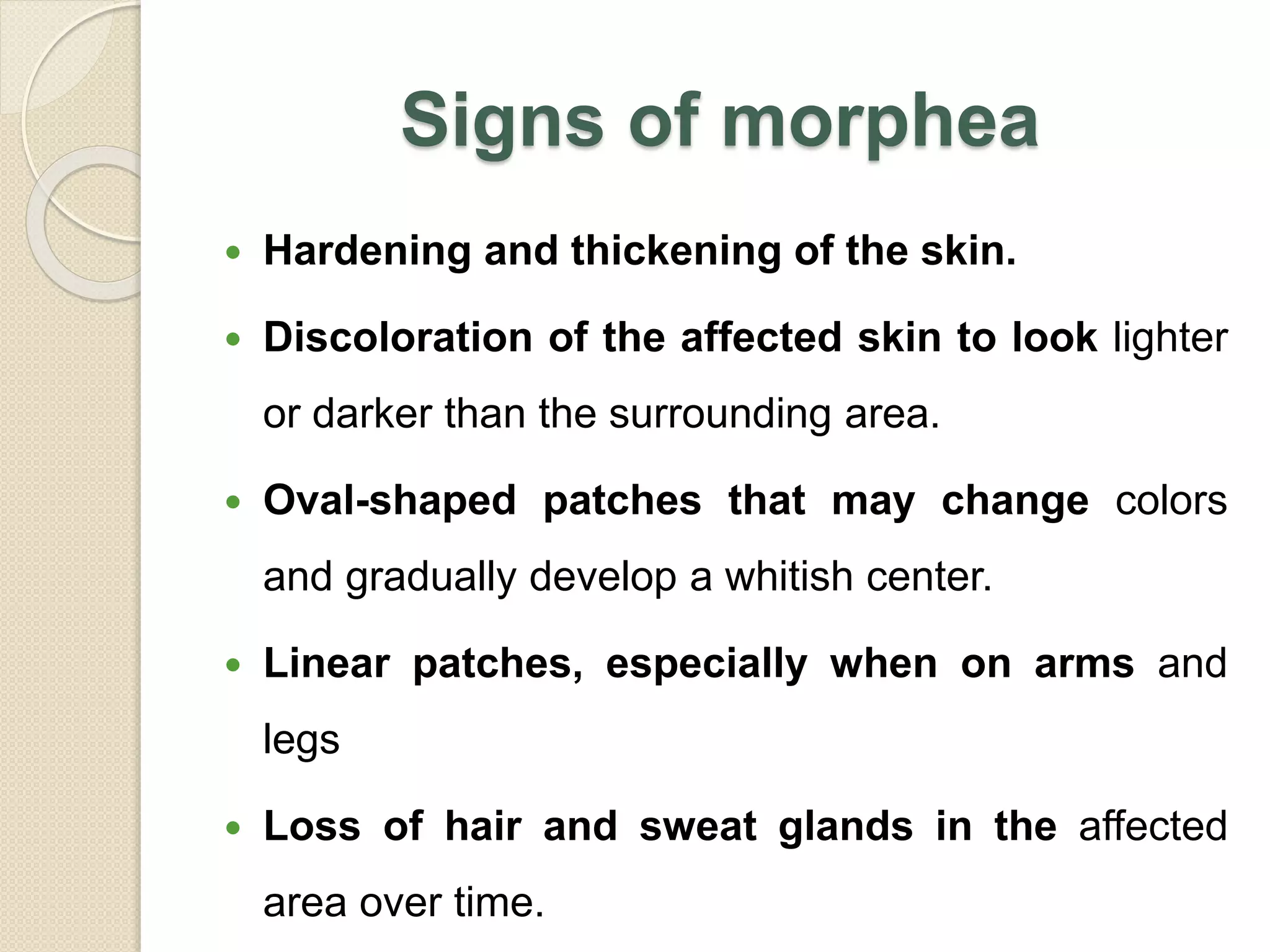 Signs of morphea
 Hardening and thickening of the skin.
 Discoloration of the affected skin to look lighter
or darker than the surrounding area.
 Oval-shaped patches that may change colors
and gradually develop a whitish center.
 Linear patches, especially when on arms and
legs
 Loss of hair and sweat glands in the affected
area over time.
 