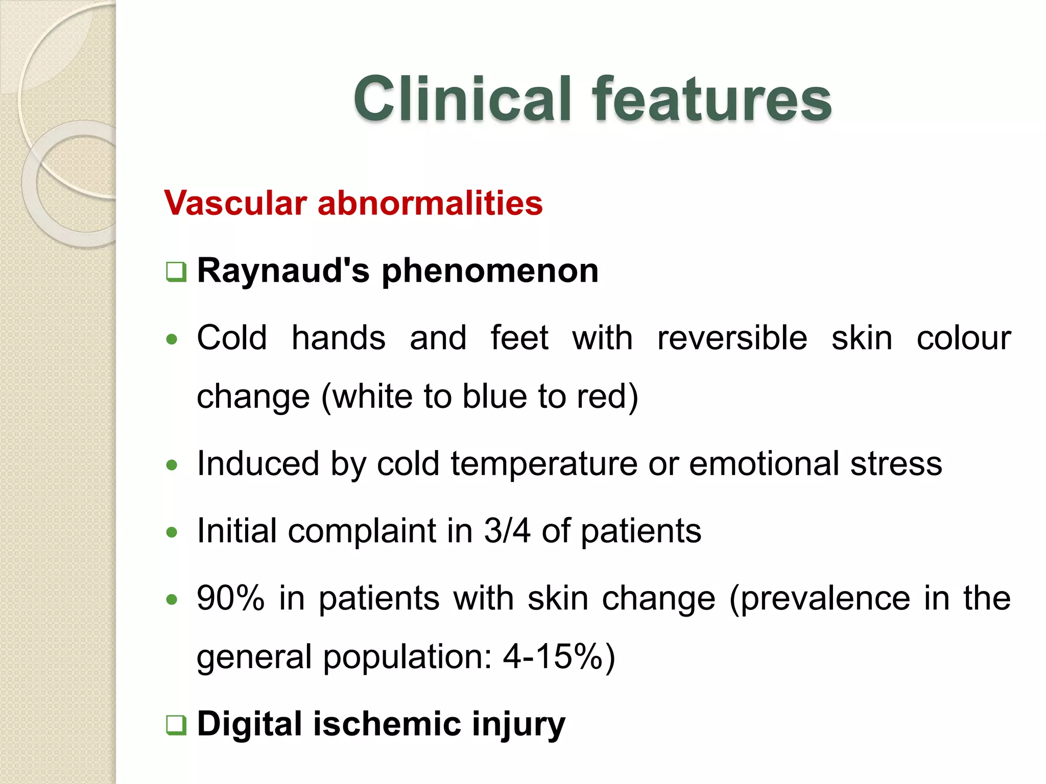 Clinical features
Vascular abnormalities
 Raynaud's phenomenon
 Cold hands and feet with reversible skin colour
change (white to blue to red)
 Induced by cold temperature or emotional stress
 Initial complaint in 3/4 of patients
 90% in patients with skin change (prevalence in the
general population: 4-15%)
 Digital ischemic injury
 