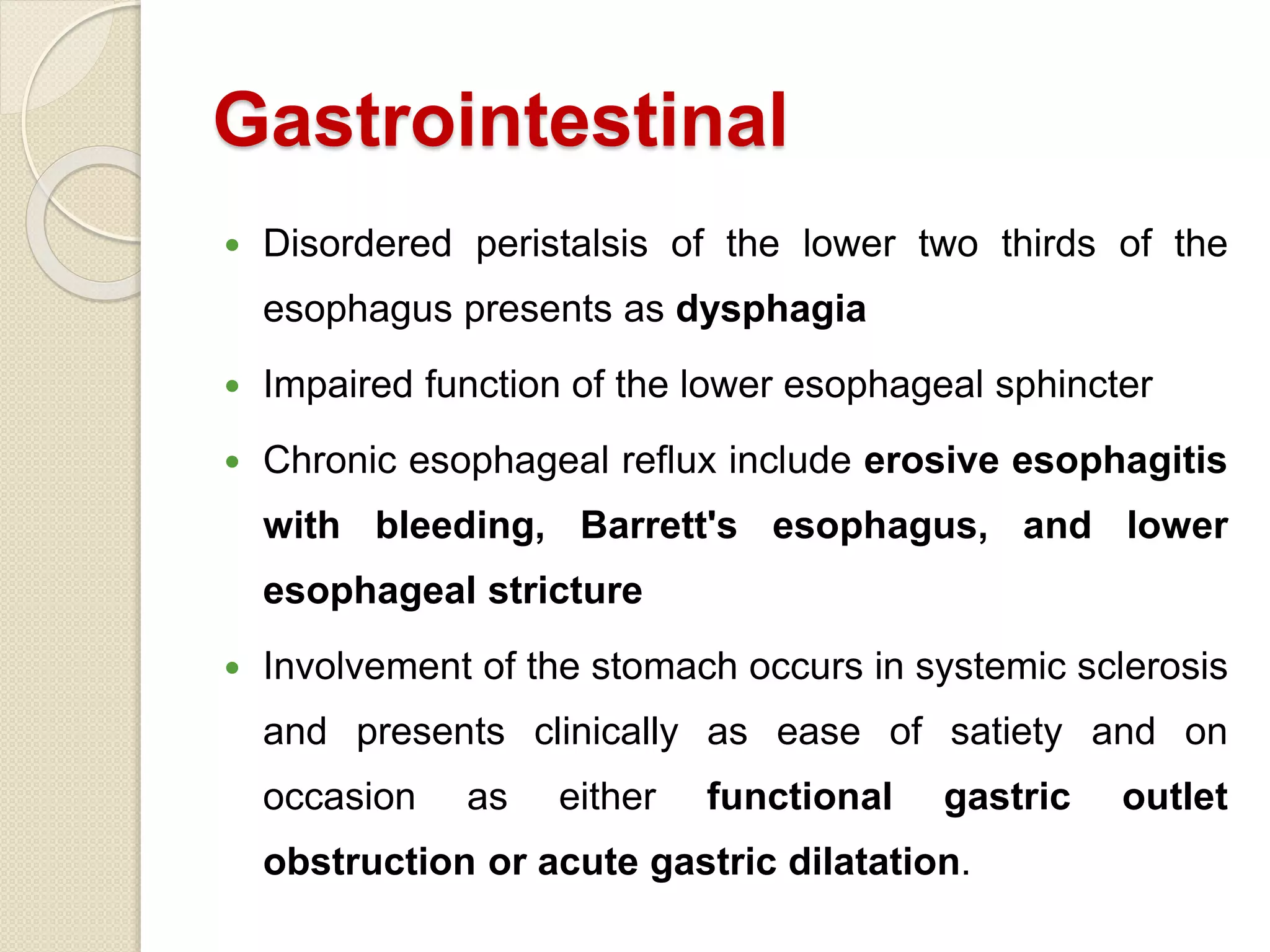 Gastrointestinal
 Disordered peristalsis of the lower two thirds of the
esophagus presents as dysphagia
 Impaired function of the lower esophageal sphincter
 Chronic esophageal reflux include erosive esophagitis
with bleeding, Barrett's esophagus, and lower
esophageal stricture
 Involvement of the stomach occurs in systemic sclerosis
and presents clinically as ease of satiety and on
occasion as either functional gastric outlet
obstruction or acute gastric dilatation.
 