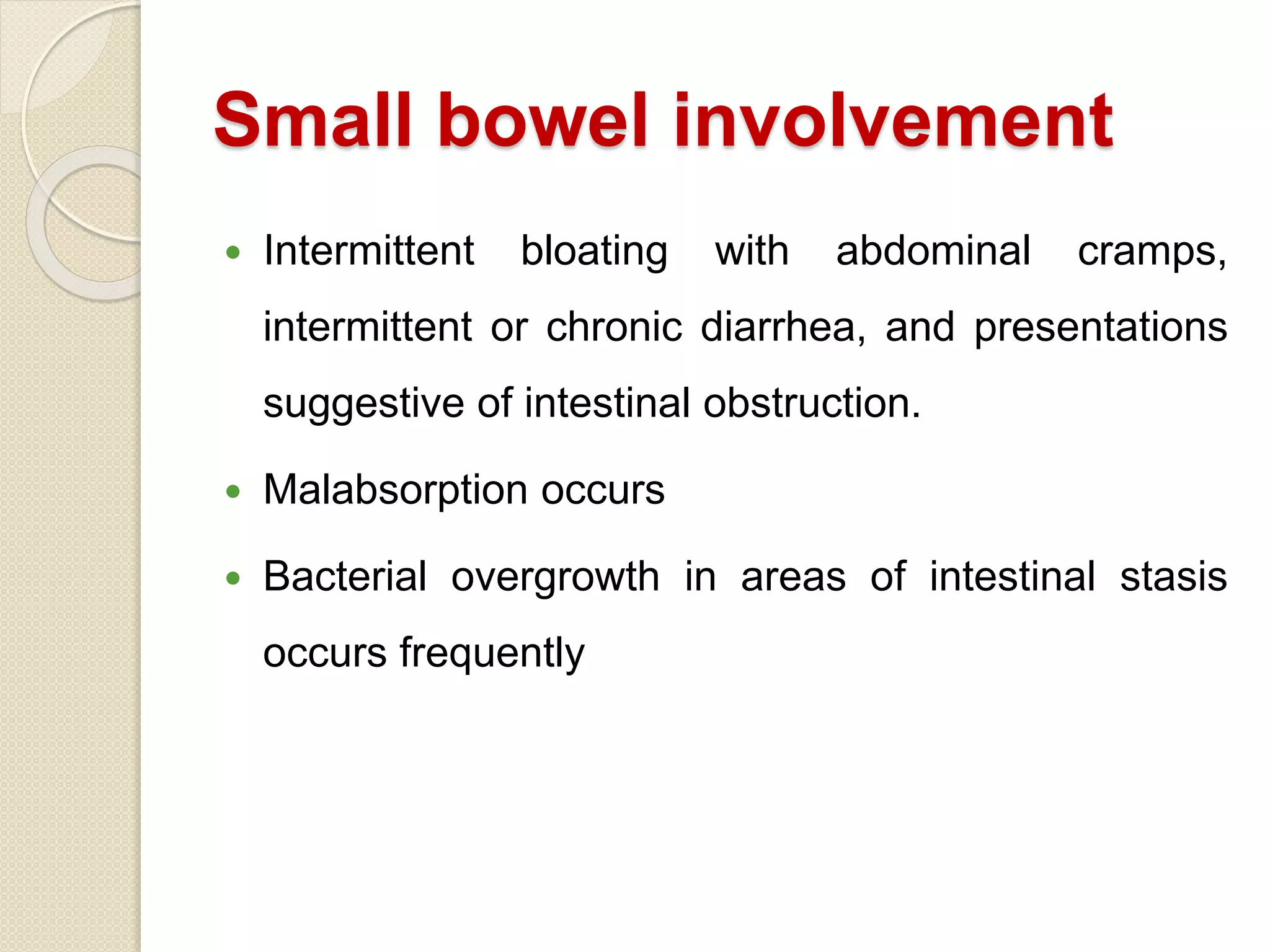 Small bowel involvement
 Intermittent bloating with abdominal cramps,
intermittent or chronic diarrhea, and presentations
suggestive of intestinal obstruction.
 Malabsorption occurs
 Bacterial overgrowth in areas of intestinal stasis
occurs frequently
 