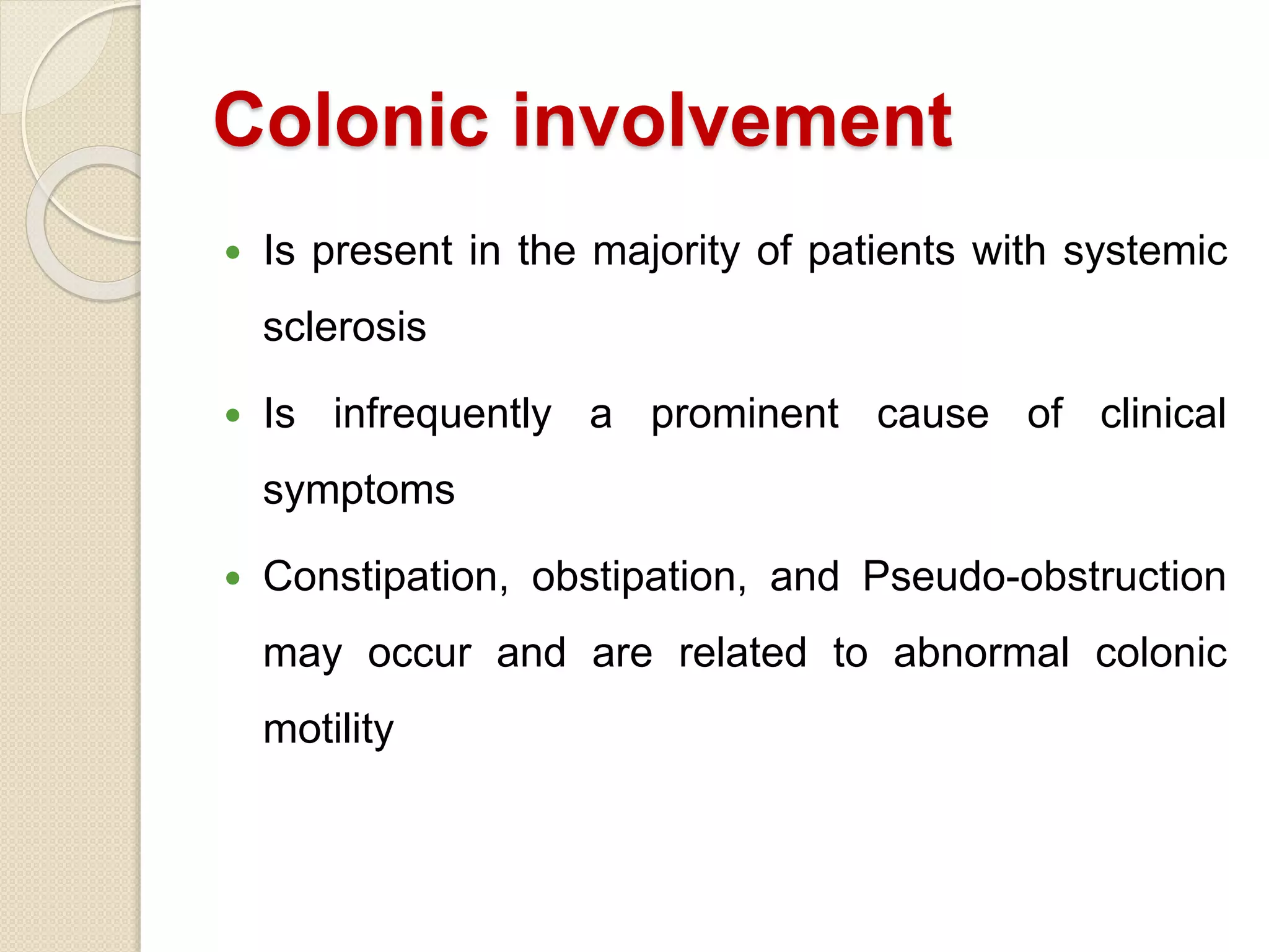Colonic involvement
 Is present in the majority of patients with systemic
sclerosis
 Is infrequently a prominent cause of clinical
symptoms
 Constipation, obstipation, and Pseudo-obstruction
may occur and are related to abnormal colonic
motility
 